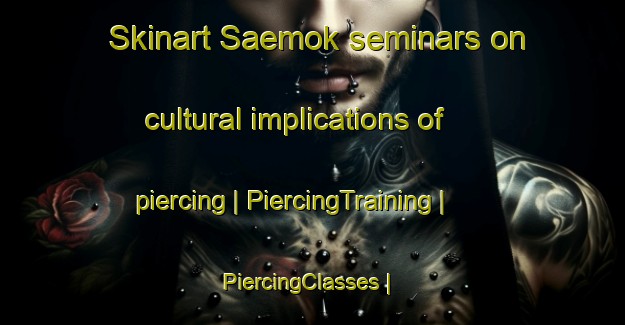 Skinart Saemok seminars on cultural implications of piercing | PiercingTraining | PiercingClasses | SkinartTraining-Republic of Korea